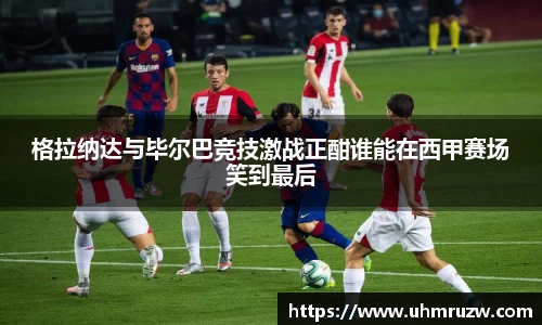 格拉纳达与毕尔巴竞技激战正酣谁能在西甲赛场笑到最后
